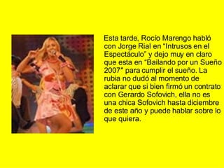 Esta tarde, Rocío Marengo habló con Jorge Rial en “Intrusos en el Espectáculo” y dejo muy en claro que esta en “Bailando por un Sueño 2007″ para cumplir el sueño. La rubia no dudó al momento de aclarar que si bien firmó un contrato con Gerardo Sofovich, ella no es una chica Sofovich hasta diciembre de este año y puede hablar sobre lo que quiera.  