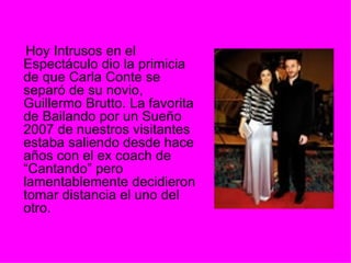 Hoy Intrusos en el Espectáculo dio la primicia de que Carla Conte se separó de su novio, Guillermo Brutto. La favorita de Bailando por un Sueño 2007 de nuestros visitantes estaba saliendo desde hace años con el ex coach de “Cantando” pero lamentablemente decidieron tomar distancia el uno del otro. 