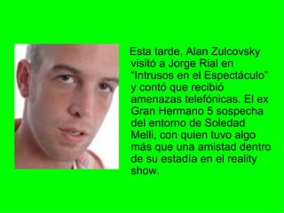 Esta tarde, Alan Zulcovsky visitó a Jorge Rial en “Intrusos en el Espectáculo” y contó que recibió amenazas telefónicas. El ex Gran Hermano 5 sospecha del entorno de Soledad Melli, con quien tuvo algo más que una amistad dentro de su estadía en el reality show.  
