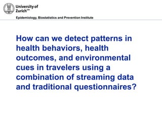 Epidemiology, Biostatistics and Prevention Institute
How can we detect patterns in
health behaviors, health
outcomes, and environmental
cues in travelers using a
combination of streaming data
and traditional questionnaires?
 