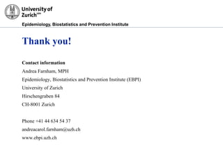 Epidemiology, Biostatistics and Prevention Institute
Thank you!
Contact information
Andrea Farnham, MPH
Epidemiology, Biostatistics and Prevention Institute (EBPI)
University of Zurich
Hirschengraben 84
CH-8001 Zurich
Phone +41 44 634 54 37
andreacarol.farnham@uzh.ch
www.ebpi.uzh.ch
 