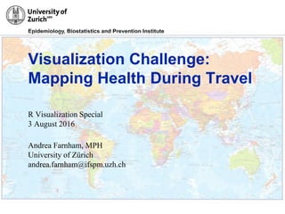 Epidemiology, Biostatistics and Prevention Institute
31/3/2016
Visualization Challenge:
Mapping Health During Travel
R Visualization Special
3 August 2016
Andrea Farnham, MPH
University of Zürich
andrea.farnham@ifspm.uzh.ch
 
