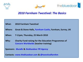 2010 Farnham Twestival: The Basics What:  2010 Farnham Twestival Where:  Great & Stone Halls,  Farnham Castle , Farnham, Surrey, UK When:  7-11pm, Thursday, 25 March 2010 Why:  Charity Fund-raising for the Education Programmes of  Concern Worldwide  (teacher training) Sponsors:  iBundle  &  thebluedoor PR Agency Contacts:  www.thebluedoor.com  &  @twestivalfarnhm   