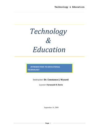 Technology & Education




 Technology
     &
  Education
   INTRODUCTION TO EDUCATIONAL
TECHNOLOGY




    Instructor: Dr. Constance J. Wyzard

          Learner: Farnoush H. Davis




               September 14, 2009




                Page 1
 