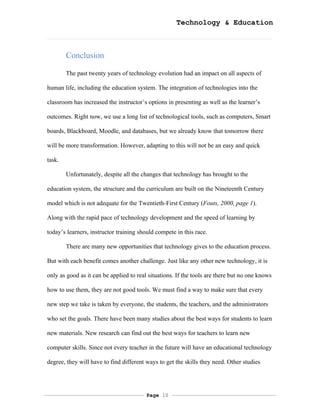 Technology & Education



        Conclusion

        The past twenty years of technology evolution had an impact on all aspects of

human life, including the education system. The integration of technologies into the

classroom has increased the instructor’s options in presenting as well as the learner’s

outcomes. Right now, we use a long list of technological tools, such as computers, Smart

boards, Blackboard, Moodle, and databases, but we already know that tomorrow there

will be more transformation. However, adapting to this will not be an easy and quick

task.

        Unfortunately, despite all the changes that technology has brought to the

education system, the structure and the curriculum are built on the Nineteenth Century

model which is not adequate for the Twentieth-First Century (Fouts, 2000, page 1).

Along with the rapid pace of technology development and the speed of learning by

today’s learners, instructor training should compete in this race.

        There are many new opportunities that technology gives to the education process.

But with each benefit comes another challenge. Just like any other new technology, it is

only as good as it can be applied to real situations. If the tools are there but no one knows

how to use them, they are not good tools. We must find a way to make sure that every

new step we take is taken by everyone, the students, the teachers, and the administrators

who set the goals. There have been many studies about the best ways for students to learn

new materials. New research can find out the best ways for teachers to learn new

computer skills. Since not every teacher in the future will have an educational technology

degree, they will have to find different ways to get the skills they need. Other studies




                                         Page 10
 