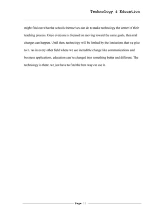 Technology & Education



might find out what the schools themselves can do to make technology the center of their

teaching process. Once everyone is focused on moving toward the same goals, then real

changes can happen. Until then, technology will be limited by the limitations that we give

to it. As in every other field where we see incredible change like communications and

business applications, education can be changed into something better and different. The

technology is there, we just have to find the best ways to use it.




                                         Page 11
 