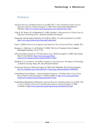 Technology & Education



   References

American Recovery and Reinvestment Act of 2009, Title 1, Part A Funds for Grants to Local
   Education Agencies. Retrieved August 12, 2009, from United States Department of
   Education: http://www.ed.gov/policy/gen/leg/recovery/factsheet/title-i.html

Culp, K. M., Honey, M., & Mandinach, E. (2003, October). A Retrospective on Twenty Years of
   Education Technology Policy. American institutes for research.

Elementary and Secondary Education Act (ESEA). (2001). No Child Left Behind Act of 2001.
   http://www.ed.gov/policy/elsec/leg/esea02/index.html

Fouts, J. (2000). Research on Computers and education: Past, Present and Future. Seattle, WA.

Keengwe, J., Onchwari, G., & Wachira, P. (2008). The Use of Computer Tools to Support
   Meaningful Learning. 16 (1), 77-92.

School Enrollment Surpasses 1970 baby-Boom Crest,. Retrieved August 12, 2009, from United
   States Census Buraeu: http://www.census.gov/Press-
   release/www/releases/archives/education/005157.html

Stratham, D. S., & Torell, C. R. (1996). Computers in the Classroom: The Impact of Technology
    on Student Learning. Boise, ID: Army Research Institute.

Technology Education. Retrieved August 18, 2009, from Wikipedia, The Free Encyclopedia.:
   http://en.wikipedia.org/w/index.php?title=Technology_education&oldid=308606003

United States Census Buraeu - School Enrollment Surpasses 1970 Baby-Boom Crest, Census
   Bureau Reports retrieved August 12, 2009 Available at: http://www.census.gov/Press-
   release/www/releases/archives/education/005157.html

United States Department of Education, American Recovery and Reinvestment Act of 2009, Title
   1, Part A Funds for Grants to Local Education Agencies, retrieved August 12, 2009
   Available at: http://www.ed.gov/policy/gen/leg/recovery/factsheet/title-i.html




                                         Page 12
 