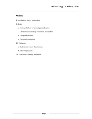 Technology & Education



Outline

I. Introduction: history of education

II. Body

   a. History of advent of technology in education

     i. Benefits of technology for learners and teachers

   b. Design for students

   c. Decrease learning time

III. Challenges

   a. Students know more than teachers

   b. Educating teachers

IV. Conclusion – Change in mindsets




                                        Page 13
 