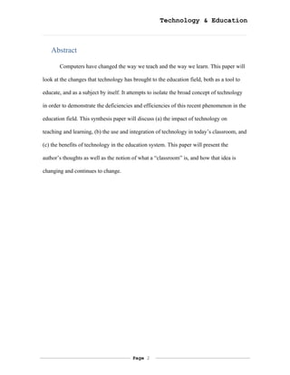 Technology & Education



   Abstract

       Computers have changed the way we teach and the way we learn. This paper will

look at the changes that technology has brought to the education field, both as a tool to

educate, and as a subject by itself. It attempts to isolate the broad concept of technology

in order to demonstrate the deficiencies and efficiencies of this recent phenomenon in the

education field. This synthesis paper will discuss (a) the impact of technology on

teaching and learning, (b) the use and integration of technology in today’s classroom, and

(c) the benefits of technology in the education system. This paper will present the

author’s thoughts as well as the notion of what a “classroom” is, and how that idea is

changing and continues to change.




                                         Page 2
 