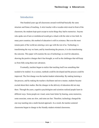Technology & Education



       Introduction

       One hundred years ago all classrooms around world had basically the same

structure and frame of teaching. A strict teacher with a wooden stick stood in front of the

classroom, the students kept quiet except to recite things they had to memorize. Anyone

who spoke out of turn or misbehaved would get a whack with the ruler or tree limb. In

many poor countries, this method of education is still in existence. But even the most

remote parts of the world are entering a new age with the rest of us. Technology is

transforming the way we learn, and by transforming the process, it is also transforming

the outcome. This paper will examine the use of technology as a tool for education,

showing the positive changes that it has brought, as well as the challenges that still keep

us from fully using these new advances.

       Eventually, teachers began to realize that teaching itself was something that

needed to be studied. As a science, methods could be developed and the process could be

improved. The first change was the teacher/student relationship. By making learning a

fun process, and by making the teacher a facilitator and not a master, students became

excited about their studies. But the changes in the delivery of education did not stop

there. Through the years, cognitive psychologists and scientists realized people learn in

different ways. Some people are visual, some learn better by hearing, some memorize,

some associate, some are slow, and some are fast. Therefore, technology changed the

one-way teaching into a multi-faceted approach. As a result, the teacher-centered

classrooms began to change to the friendly student oriented classrooms.




                                        Page 3
 