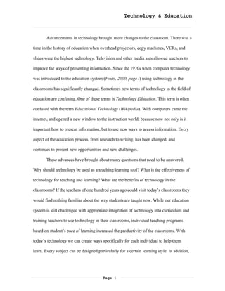 Technology & Education



       Advancements in technology brought more changes to the classroom. There was a

time in the history of education when overhead projectors, copy machines, VCRs, and

slides were the highest technology. Television and other media aids allowed teachers to

improve the ways of presenting information. Since the 1970s when computer technology

was introduced to the education system (Fouts, 2000, page i) using technology in the

classrooms has significantly changed. Sometimes new terms of technology in the field of

education are confusing. One of these terms is Technology Education. This term is often

confused with the term Educational Technology (Wikipedia). With computers came the

internet, and opened a new window to the instruction world, because now not only is it

important how to present information, but to use new ways to access information. Every

aspect of the education process, from research to writing, has been changed, and

continues to present new opportunities and new challenges.

       These advances have brought about many questions that need to be answered.

Why should technology be used as a teaching/learning tool? What is the effectiveness of

technology for teaching and learning? What are the benefits of technology in the

classrooms? If the teachers of one hundred years ago could visit today’s classrooms they

would find nothing familiar about the way students are taught now. While our education

system is still challenged with appropriate integration of technology into curriculum and

training teachers to use technology in their classrooms, individual teaching programs

based on student’s pace of learning increased the productivity of the classrooms. With

today’s technology we can create ways specifically for each individual to help them

learn. Every subject can be designed particularly for a certain learning style. In addition,




                                         Page 4
 