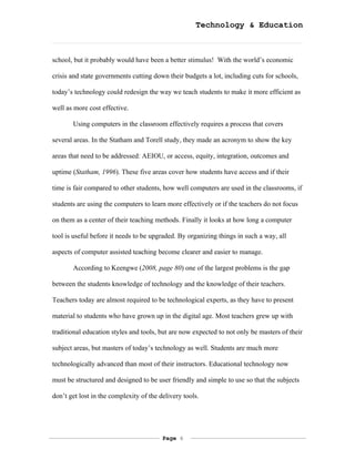 Technology & Education



school, but it probably would have been a better stimulus! With the world’s economic

crisis and state governments cutting down their budgets a lot, including cuts for schools,

today’s technology could redesign the way we teach students to make it more efficient as

well as more cost effective.

       Using computers in the classroom effectively requires a process that covers

several areas. In the Statham and Torell study, they made an acronym to show the key

areas that need to be addressed: AEIOU, or access, equity, integration, outcomes and

uptime (Statham, 1996). These five areas cover how students have access and if their

time is fair compared to other students, how well computers are used in the classrooms, if

students are using the computers to learn more effectively or if the teachers do not focus

on them as a center of their teaching methods. Finally it looks at how long a computer

tool is useful before it needs to be upgraded. By organizing things in such a way, all

aspects of computer assisted teaching become clearer and easier to manage.

       According to Keengwe (2008, page 80) one of the largest problems is the gap

between the students knowledge of technology and the knowledge of their teachers.

Teachers today are almost required to be technological experts, as they have to present

material to students who have grown up in the digital age. Most teachers grew up with

traditional education styles and tools, but are now expected to not only be masters of their

subject areas, but masters of today’s technology as well. Students are much more

technologically advanced than most of their instructors. Educational technology now

must be structured and designed to be user friendly and simple to use so that the subjects

don’t get lost in the complexity of the delivery tools.




                                         Page 6
 