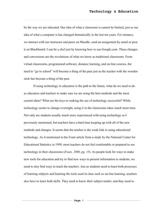 Technology & Education



be the way we are educated. Our idea of what a classroom is cannot be limited, just as our

idea of what a computer is has changed dramatically in the last ten years. For instance,

we interact with our instructor and peers on Moodle, send an assignment by email or post

it on Blackboard. I can be a chef just by knowing how to use Google.com. These changes

and conversions are the revolutions of what we know as traditional classrooms. From

virtual classrooms, programmed software, distance learning, and on-line courses, the

need to “go to school” will become a thing of the past just as the teacher with the wooden

stick has become a thing of the past.

       If using technology in education is the path to the future, what do we need to do

as educators and teachers to make sure we are using the best methods and the most

current ideas? What are the keys to making the use of technology successful? While

technology seems to change overnight, using it in the classrooms takes much more time.

Not only are students usually much more experienced with using technology as I

previously mentioned, but teachers have a hard time keeping up with all of the new

methods and changes. It seems that the teacher is the weak link in using educational

technology. As it mentioned in the Fouts article from a study by the National Center for

Educational Statistics in 1999, most teachers do not feel comfortable or prepared to use

technology in their classrooms (Fouts, 2000, pg. 15). As people look for ways to make

new tools for education and try to find new ways to present information to students, we

need to also find ways to teach the teachers. Just as students need to learn both processes

of learning subjects and learning the tools used in class such as on-line learning, teachers

also have to learn both skills. They need to know their subject matter, and they need to




                                        Page 8
 