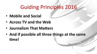 Guiding	Principles	2016	
•  Mobile	and	Social	
•  Across	TV	and	the	Web	
•  Journalism	That	Ma8ers	
•  And	if	possible	all	three	things	at	the	same	
<me!	
 
