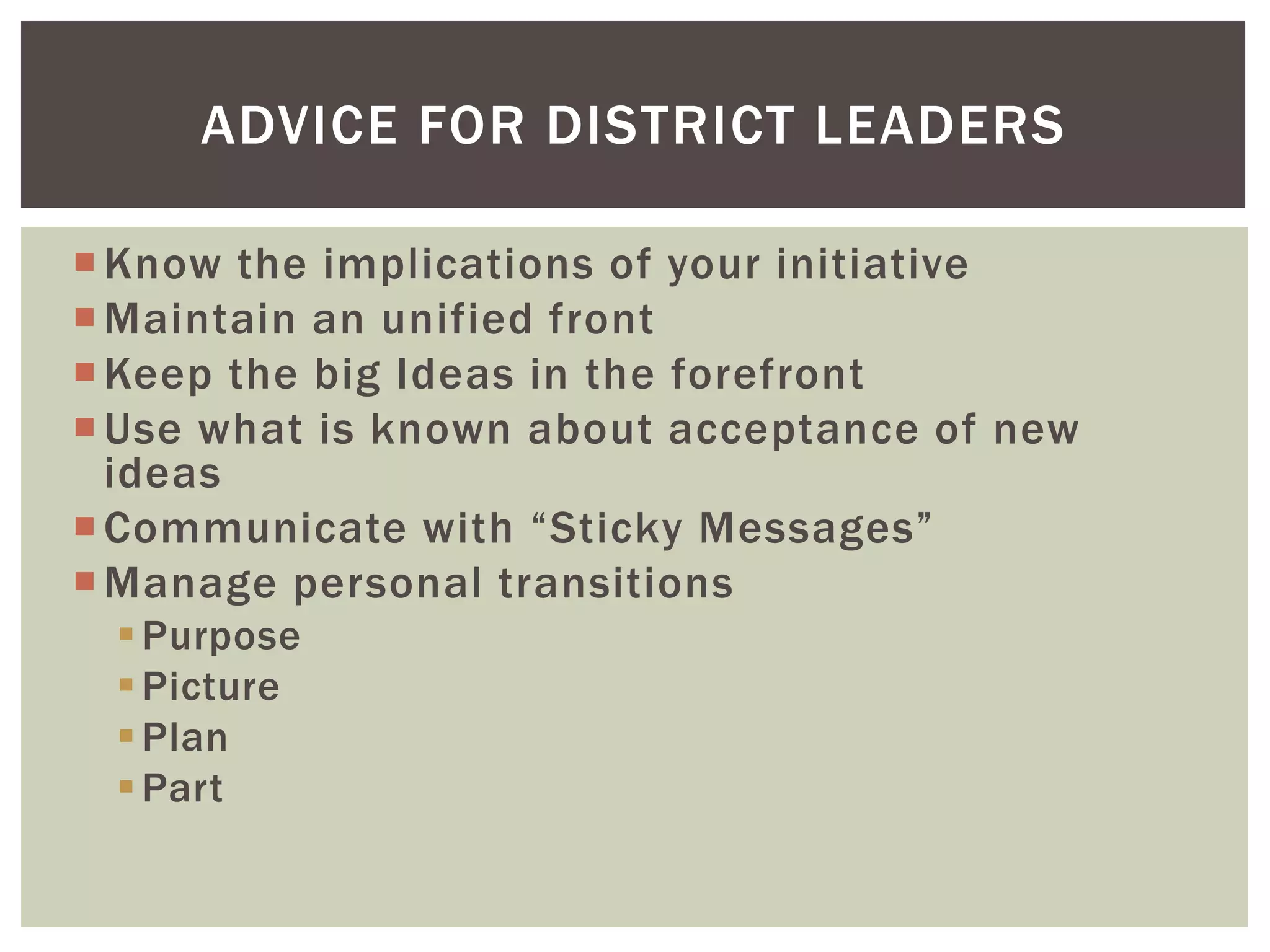 ADVICE FOR DISTRICT LEADERS 
Know the implications of your initiative 
Maintain an unified front 
Keep the big Ideas in the forefront 
Use what is known about acceptance of new 
ideas 
 Communicate with “Sticky Messages” 
Manage personal transitions 
Purpose 
Picture 
Plan 
Part 
 