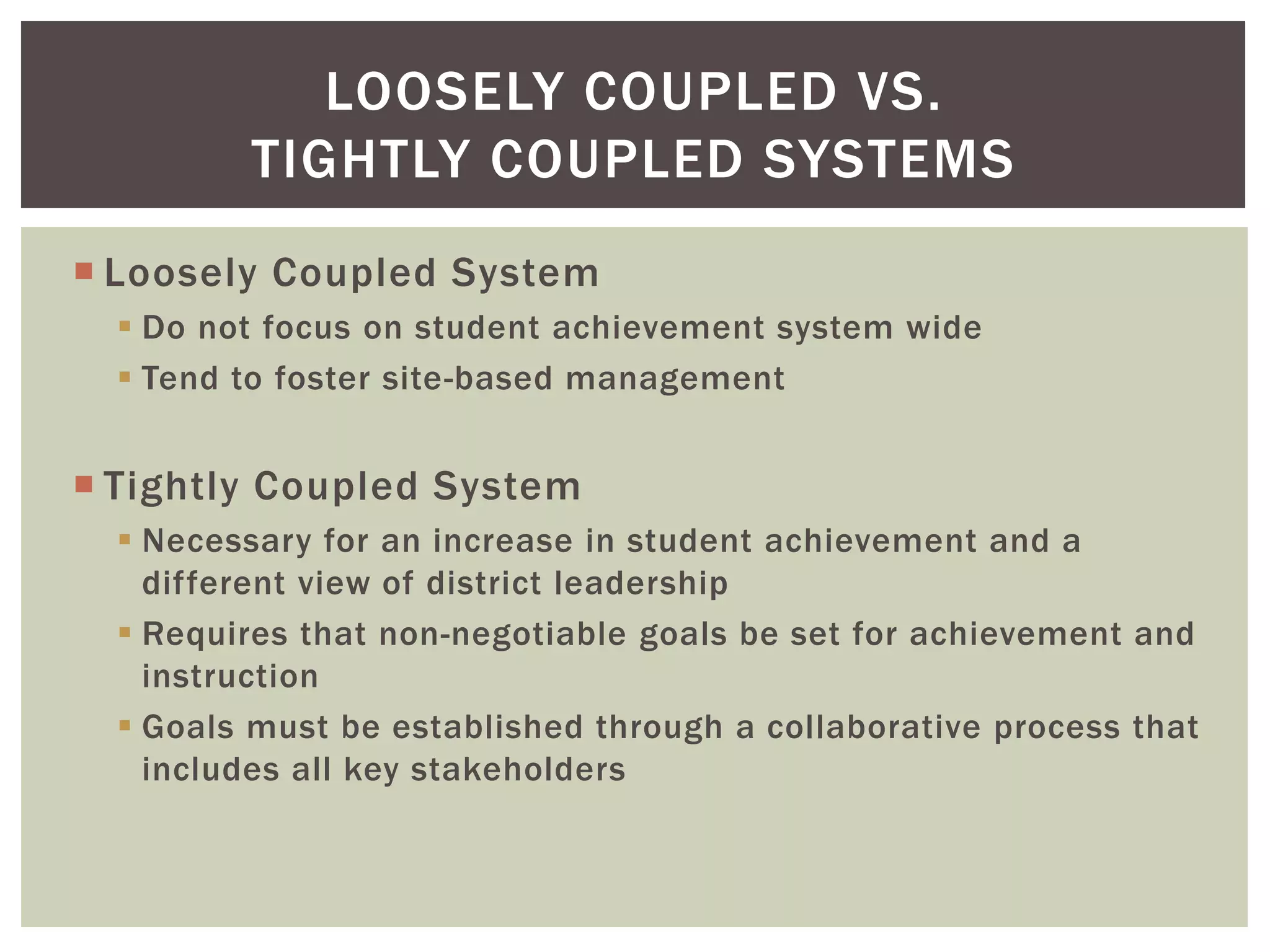 LOOSELY COUPLED VS. 
TIGHTLY COUPLED SYSTEMS 
 Loosely Coupled System 
 Do not focus on student achievement system wide 
 Tend to foster site-based management 
 Tightly Coupled System 
 Necessary for an increase in student achievement and a 
different view of district leadership 
 Requires that non-negotiable goals be set for achievement and 
instruction 
 Goals must be established through a collaborative process that 
includes all key stakeholders 
 