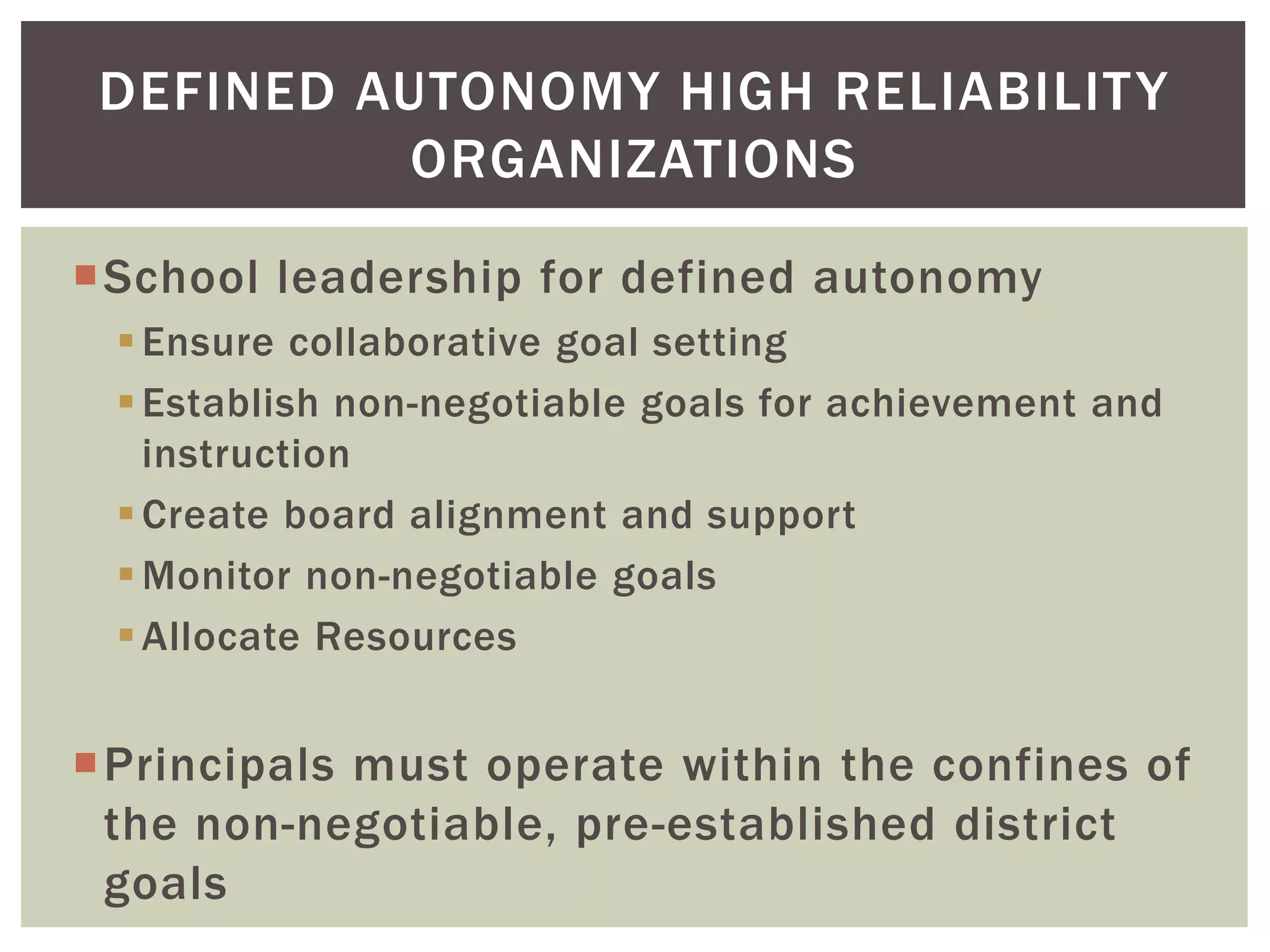 DEFINED AUTONOMY HIGH RELIABILITY 
ORGANIZATIONS 
School leadership for defined autonomy 
 Ensure collaborative goal setting 
 Establish non-negotiable goals for achievement and 
instruction 
Create board alignment and support 
Monitor non-negotiable goals 
Allocate Resources 
Principals must operate within the confines of 
the non-negotiable, pre-established district 
goals 
 