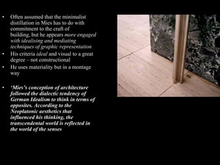 •   Often assumed that the minimalist
    distillation in Mies has to do with
    commitment to the craft of
    building, but he appears more engaged
    with idealising and mediating
    techniques of graphic representation
•   His criteria ideal and visual to a great
    degree – not constructional
•   He uses materiality but in a montage
    way

•   ‘Mies’s conception of architecture
    followed the dialectic tendency of
    German Idealism to think in terms of
    opposites. According to the
    Neoplatonic aesthetics that
    influenced his thinking, the
    transcendental world is reflected in
    the world of the senses.’ (Colquhoun)
 