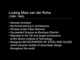 Ludwig Mies van der Rohe
(1886- 1969)

• German Architect
• No formal training in architecture
• Worked under Peter Behrens
• Succeeded Gropius as Bauhaus Director
• Migrated to the US and taught architecture
  at the Illinois Institute of Technology
• Designed SKYSCRAPERS OF STEEL AND GLASS
  which became models of skyscraper design
  throughout the world
 