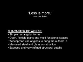 “Less is more.”
                     -van der Rohe




CHARACTER OF WORKS:
• Simple rectangular forms
• Open, flexible plans and multi-functional spaces
• Widespread use of glass to bring the outside in
• Mastered steel and glass construction
• Exposed and very refined structural details
 
