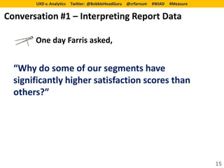 UXD v. Analytics   Twitter: @BobbleHeadGuru   @crfarnum   #WIAD   #Measure


Conversation #1 – Interpreting Report Data

       One day Farris asked,


  “Why do some of our segments have
  significantly higher satisfaction scores than
  others?”




                                                                                    15
 