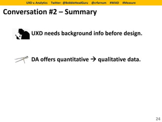 UXD v. Analytics   Twitter: @BobbleHeadGuru   @crfarnum   #WIAD   #Measure


Conversation #2 – Summary

         UXD needs background info before design.



         DA offers quantitative  qualitative data.




                                                                                   24
 
