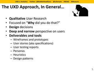 UXD v. Analytics   Twitter: @BobbleHeadGuru   @crfarnum   #WIAD   #Measure


The UXD Approach, In General…

 •   Qualitative User Research
 •   Focused on “Why did you do that?”
 •   Design decisions
 •   Deep and narrow perspective on users
 •   Deliverables and tools
     –   Wireframes and prototypes
     –   User stories (aka specifications)
     –   User testing reports
     –   Personas
     –   Heuristics
     –   Design patterns


                                                                                       5
 