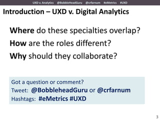 UXD v. Analytics   @BobbleHeadGuru   @crfarnum   #eMetrics   #UXD


Introduction – UXD v. Digital Analytics

  Where do these specialties overlap?
  How are the roles different?
  Why should they collaborate?

  Got a question or comment?
  Tweet: @BobbleheadGuru or @crfarnum
  Hashtags: #eMetrics #UXD

                                                                             3
 