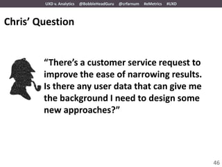 UXD v. Analytics   @BobbleHeadGuru   @crfarnum   #eMetrics   #UXD



Chris’ Question


        “There’s a customer service request to
        improve the ease of narrowing results.
        Is there any user data that can give me
        the background I need to design some
        new approaches?”




                                                                            46
 