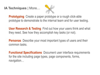 IA Techniques | More…Prototyping Create a paper prototype or a rough click-able prototype to demonstrate to the internal team and for user testing.User Research & Testing Find out how your users think and what they need. See how they accomplish key tasks (or not).Personas  Describe your most important types of users and their common tasks.Functional Specifications  Document user interface requirements for the site including page types, page components, forms, navigation…Intro to IA - 10