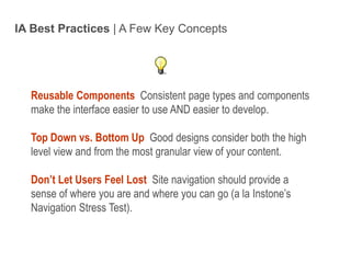 IA Best Practices | A Few Key ConceptsReusable Components Consistent page types and components make the interface easier to use AND easier to develop.Top Down vs. Bottom Up Good designs consider both the high level view and from the most granular view of your content.Don’t Let Users Feel Lost Site navigation should provide a sense of where you are and where you can go (a la Instone’s Navigation Stress Test).Intro to IA - 11