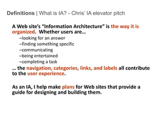 Definitions | What is IA? - Chris’ IA elevator pitchA Web site’s “Information Architecture” is the way it is organized.  Whether users are…looking for an answerfinding something specificcommunicatingbeing entertainedcompleting a task… the navigation, categories, links, and labels all contribute to the user experience.As an IA, I help make plans for Web sites that provide a guide for designing and building them.Intro to IA - 2
