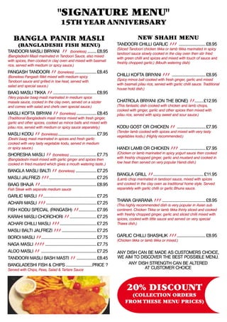 "Signature Menu"
                                        15th Year Anniversary

    Bangla Panir Masli                                                                        NEW SHAHI MENU
    (Bangladeshi Fish Menu)                                                    Tandoori Chilli Garlic jjj ............................ £8.95
                                                                               (Sliced Tandoori chicken tikka or lamb tikka marinated in spicy
Tandoori Masli Biryani jj (boneless).......... £8.95                           tandoori sauce slowly cooked in the clay oven then stir fried
(Bangladeshi Masli marinated in Tandoori Sauce, also mixed
                                                                               with green chilli and spices and mixed with touch of sauce and
with spices, then cooked in clay oven and mixed with basmati
                                                                               freshly chopped garlic.) (Mouth watering dish)
rice, served with medium or spicy sauce.)
Pangash Tandoori jj (boneless)....................... £8.45
(Boneless Pangash fillet mixed with medium spicy                               Chilli Kofta Briyani jjj ................................... £8.95
Tandoori sauce and grilled in low heat, served with                            (Spicy mince ball cooked with fresh ginger, garlic and mixed
salad and special sauce.)                                                      with basmati pilau rice, served with garlic chilli sauce. Traditional
                                                                               house hold dish.)
Baag Masli Tikka jj............................................. £8.95
(Very popular baag masli marinated in medium spice
masala sauce, cooked in the clay oven, served on a sizzler                     Chatrola Briyani (On the bone) jj.........£12.95
and comes with salad and chefs own special sauce.)                             (This fantastic dish cooked with chicken and lamb chops,
                                                                               cooked with ginger, garlic and other spices then mixed with
Masli Kofta Biryani jj (boneless)..................... £8.45                   pilau rice, served with spicy sweet and sour sauce.)
(Traditional Bangladeshi masli mince mixed with fresh ginger,
garlic and other spices, cooked as mince balls and mixed with
pilau rice, served with medium or spicy sauce separately.)                     Kodu Gost or Chicken jj . ............................ £7.95
                                                                               (Tender lamb cooked with spices and mixed with very tasty
Masli Kodu jj (boneless)....................................... £7.95          vegetables kodu.) (Highly recommended.)
(Deshi baag masli marinated in spices and fresh garlic
cooked with very tasty vegetable kodu, served in medium
or spicy sauce.)                                                               Handi Lamb or Chicken jjj ........................... £7.95
Shoresha Masli jJ (boneless)............................ £7.75                 (Chicken or lamb marinated in spicy yogurt sauce then cooked
(Bangladeshi masli mixed with garlic ginger and spices then                    with freshly chopped ginger, garlic and mustard and cooked in
cooked in fried mustard which gives a mouth watering taste..)                  low heat then served on very popular Handi dish.)

Bangla Masli Balti jj (boneless)...................... £7.25
                                                                               Bangla Grill jj................................................... £11.95
Masli Jalfrezi jjj................................................ £7.25       (Lamb chop marinated in tandoori sauce, mixed with spices
Baag Bhaja jj......................................................... £8.95   and cooked in the clay oven as traditional home style. Served
Fish Steak with seperate medium sauce                                          separately with garlic chilli or garlic Bhuna sauce.

Garlic Masli jj...................................................... £7.25
                                                                               Thawa Gharana jjj............................................. £8.95
Achari Masli jjj.................................................... £7.25     (This highly recommended dish is very popular in Asian sub
Fish Kodu Special (Pangash) jj.................. £7.95                         continent. Chicken Tikka or lamb tikka thinly sliced and cooked
                                                                               with freshly chopped ginger, garlic and sliced chilli mixed with
Karahi Masli ChorChori jj............................ £7.25                    spices, cooked with little sauce and served on very special
Achari Chilli Masli jjj...................................... £7.25            Thawa dish.)
Masli Balti Jalfrezi jjj.................................... £7.25
Boroi Masli jj........................................................ £7.75   Garlic Chilli Shashlik jjj............................. £8.95
                                                                               (Chicken tikka or lamb tikka or mixed.)
Naga Masli jjjj..................................................... £7.75
Aloo Masli jj ........................................................ £7.25   Any dish can be made as customers choice,
Tandoori Masli Bash Masti jj .................... £8.45                        we aim to discover the best possible menu.
BANGLADESHI FISH & CHIPS............................PRICE ?                         any Dish strength can be altered
Served with Chips, Peas, Salad & Tartare Sauce                                             at customer choice



                                                                                      20% DISCOunt
                                                                                      (Collection orders
                                                                                    from these menu prices)
 
