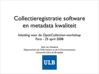 Collectieregistratie software
   en metadata kwaliteit
 Inleiding voor de OpenCollection-workshop
              Faro - 25 april 2008

                     Seth van Hooland
    Département de l’Information et de la Communication
              Université Libre de Bruxelles
 