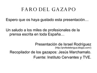FARO DEL GAZAPO Espero que os haya gustado esta presentación… Un saludo a los miles de profesionales de la prensa escrita en toda España… Presentación de Israel Rodríguez  (http://profedelengua.blogia.com/) Recopilador de los gazapos: Jesús Marchamalo. Fuente: Instituto Cervantes y TVE. 