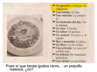 Pues sí que tienes gustos raros… un poquillo masoca, ¿no? 