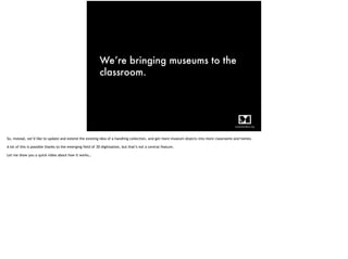 We’re bringing museums to the
classroom.
So, instead, we’d like to update and extend the existing idea of a handling collection, and get more museum objects into more classrooms and homes.
A lot of this is possible thanks to the emerging field of 3D digitisation, but that’s not a central feature.
Let me show you a quick video about how it works…
 