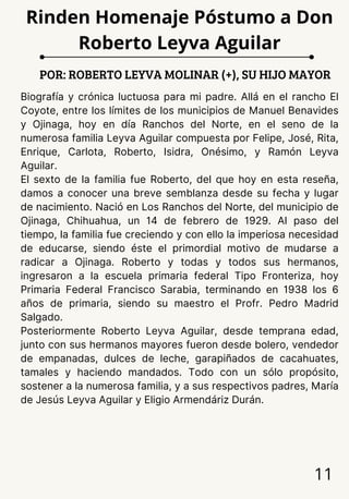 Biografía y crónica luctuosa para mi padre. Allá en el rancho El
Coyote, entre los límites de los municipios de Manuel Benavides
y Ojinaga, hoy en día Ranchos del Norte, en el seno de la
numerosa familia Leyva Aguilar compuesta por Felipe, José, Rita,
Enrique, Carlota, Roberto, Isidra, Onésimo, y Ramón Leyva
Aguilar.
El sexto de la familia fue Roberto, del que hoy en esta reseña,
damos a conocer una breve semblanza desde su fecha y lugar
de nacimiento. Nació en Los Ranchos del Norte, del municipio de
Ojinaga, Chihuahua, un 14 de febrero de 1929. Al paso del
tiempo, la familia fue creciendo y con ello la imperiosa necesidad
de educarse, siendo éste el primordial motivo de mudarse a
radicar a Ojinaga. Roberto y todas y todos sus hermanos,
ingresaron a la escuela primaria federal Tipo Fronteriza, hoy
Primaria Federal Francisco Sarabia, terminando en 1938 los 6
años de primaria, siendo su maestro el Profr. Pedro Madrid
Salgado.
Posteriormente Roberto Leyva Aguilar, desde temprana edad,
junto con sus hermanos mayores fueron desde bolero, vendedor
de empanadas, dulces de leche, garapiñados de cacahuates,
tamales y haciendo mandados. Todo con un sólo propósito,
sostener a la numerosa familia, y a sus respectivos padres, María
de Jesús Leyva Aguilar y Eligio Armendáriz Durán.
POR: ROBERTO LEYVA MOLINAR (+), SU HIJO MAYOR
11
Rinden Homenaje Póstumo a Don
Roberto Leyva Aguilar
 