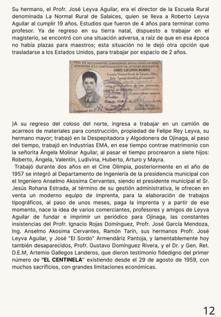 12
Su hermano, el Profr. José Leyva Aguilar, era el director de la Escuela Rural
denominada La Normal Rural de Salaices, quien se lleva a Roberto Leyva
Aguilar al cumplir 19 años. Estudios que fueron de 4 años para terminar como
profesor. Ya de regreso en su tierra natal, dispuesto a trabajar en el
magisterio, se encontró con una situación adversa, a raíz de que en esa época
no había plazas para maestros; esta situación no le dejó otra opción que
trasladarse a los Estados Unidos, para trabajar por espacio de 2 años.
}A su regreso del coloso del norte, ingresa a trabajar en un camión de
acarreos de materiales para construcción, propiedad de Felipe Rey Leyva, su
hermano mayor; trabajó en la Despepitadora y Algodonera de Ojinaga, al paso
del tiempo, trabajó en Industrias EMA, en ese tiempo contrae matrimonio con
la señorita Ángela Molinar Aguilar, al pasar el tiempo procrearon a siete hijos:
Roberto, Ángela, Valentín, Ludivina, Huberto, Arturo y Mayra.
Trabajó durante dos años en el Cine Olimpia, posteriormente en el año de
1957 se integró al Departamento de Ingeniería de la presidencia municipal con
el Ingeniero Anselmo Akosima Cervantes, siendo el presidente municipal el Sr.
Jesús Rohana Estrada, al término de su gestión administrativa, le ofrecen en
venta un moderno equipo de imprenta, para la elaboración de trabajos
tipográficos, al paso de unos meses, paga la imprenta y a partir de ese
momento, nace la idea de varios comerciantes, profesores y amigos de Leyva
Aguilar de fundar e imprimir un periódico para Ojinaga, las constantes
insistencias del Profr. Ignacio Rojas Domínguez, Profr. José García Mendoza,
Ing. Anselmo Akosima Cervantes, Ramón Tarín, sus hermanos Profr. José
Leyva Aguilar, y José ''El Sordo'' Armendáriz Pantoja, y lamentablemente hoy
también desaparecidos, Profr. Gustavo Domínguez Rivera, y el Dr. y Gen. Ret.
D.E.M, Artemio Gallegos Landeros, que dieron testimonio fidedigno del primer
número de ''EL CENTINELA'' existiendo desde el 29 de agosto de 1959, con
muchos sacrificios, con grandes limitaciones económicas.
 