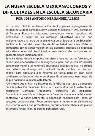 14
No ha sido fácil la implementación de los planes y programas de
estudio 2022 de la llamada Nueva Escuela Mexicana (NEM), porque en
el Sistema Educativo Mexicano prevalecen viejas prácticas de
inmovilidad a pesar de las reformas educativas que se han
implementado a lo largo de la existencia de la Secretaría de Educación
Pública a la par del desarrollo de la sociedad mexicana. Esto se
demuestra con la conservación en las escuelas públicas de prácticas
educativas del modelo tradicional, a pesar de las reformas que se han
aparentemente implementado.
Esto se debe, desde mi punto de vista a que no se ha formado, ni
capacitado adecuadamente al magisterio para que pueda desarrollar
de la mejor manera las reformas educativas pasadas; lo cual ha creado
una cultura en el magisterio nacional donde cambian el discurso
escolar para adecuarlo a la reforma en turno, pero en gran parte
continúan haciendo lo mismo en el aula. En el presente ese riesgo de
seguir haciendo lo mismo está latente.
Considero que el Plan de Estudios de la NEM es acertado y adecuado
para la población mexicana. Los cuatro elementos que lo estructuran:
Integración Curricular, Autonomía Profesional del Magisterio,
Comunidad como Núcleo Integrador y Derecho Humano a la Educación
contribuyen a hacer pertinente la educación nacional para todos los
sectores poblacionales. Recordemos que anteriormente siempre se
escucharon voces que protestaban, porque consideraban a los planes
anteriores no pertinentes para la población rural.
POR: JOSÉ ANTONIO HERNÁNDEZ ALEJOS
LA NUEVA ESCUELA MEXICANA: LOGROS Y
DIFICULTADES EN LA ESCUELA SECUNDARIA
 