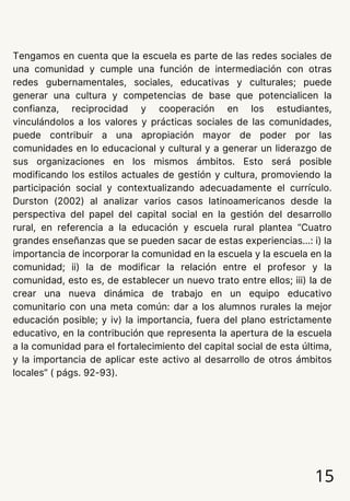 15
Tengamos en cuenta que la escuela es parte de las redes sociales de
una comunidad y cumple una función de intermediación con otras
redes gubernamentales, sociales, educativas y culturales; puede
generar una cultura y competencias de base que potencialicen la
confianza, reciprocidad y cooperación en los estudiantes,
vinculándolos a los valores y prácticas sociales de las comunidades,
puede contribuir a una apropiación mayor de poder por las
comunidades en lo educacional y cultural y a generar un liderazgo de
sus organizaciones en los mismos ámbitos. Esto será posible
modificando los estilos actuales de gestión y cultura, promoviendo la
participación social y contextualizando adecuadamente el currículo.
Durston (2002) al analizar varios casos latinoamericanos desde la
perspectiva del papel del capital social en la gestión del desarrollo
rural, en referencia a la educación y escuela rural plantea “Cuatro
grandes enseñanzas que se pueden sacar de estas experiencias...: i) la
importancia de incorporar la comunidad en la escuela y la escuela en la
comunidad; ii) la de modificar la relación entre el profesor y la
comunidad, esto es, de establecer un nuevo trato entre ellos; iii) la de
crear una nueva dinámica de trabajo en un equipo educativo
comunitario con una meta común: dar a los alumnos rurales la mejor
educación posible; y iv) la importancia, fuera del plano estrictamente
educativo, en la contribución que representa la apertura de la escuela
a la comunidad para el fortalecimiento del capital social de esta última,
y la importancia de aplicar este activo al desarrollo de otros ámbitos
locales” ( págs. 92-93).
 