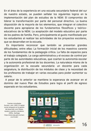 En el área de la experiencia en una escuela secundaria federal del sur
de nuestro estado, se pueden señalar los siguientes logros en la
implementación del plan de estudios de la NEM: El compromiso de
liderar la transformación por parte del personal directivo. La buena
disposición de la mayoría de los elementos, que integran el colectivo
docente para apropiarse de los fundamentos filosóficos y teórico-
educativos de la NEM. La aceptación del modelo educativo por parte
de los padres de familia. Pero, principalmente el gusto manifestado por
los estudiantes al realizar las actividades de los proyectos escolares,
que se desarrollan en la escuela.
Es importante reconocer que también se presentan grandes
dificultades; entre ellas: La formación inicial de los maestros carente
de los fundamentos de la pedagogía crítica. La falta de espacios para
el trabajo colegiado. La carga administrativa y el exceso de control por
parte de las autoridades educativas, que coartan la autonomía escolar
y la autonomía profesional de los docentes. La naturaleza misma de la
organización en la escuela secundaria: un docente para cada
asignatura, la distribución de los módulos de clase y la necesidad de
los profesores de trabajar en varias escuelas para poder aumentar su
salario.
A pesar de lo anterior se mantiene la esperanza de avanzar en el
dominio del nuevo Plan de Estudios para logra el perfil de egreso
esperado en los estudiantes.
16
Fuentes consultadas
Durston, John .2002. El capital
social campesino en la gestión
del desarrollo rural. Díadas,
equipos, puentes y escaleras.
CEPAL. Santiago
https://www.sep.gob.mx/marc
ocurricular/
 