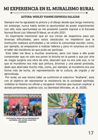 MI EXPERIENCIA EN EL MURALISMO RURAL
AUTORA: WESLEY VIANNE ESPINOZA-SALAZAR
Siempre me ha agradado la pintura y el dibujo desde que tengo memoria;
sin embargo, nunca había tenido la oportunidad de poder experimentar
con ello; esta oportunidad se me presentó cuando ingrese a la Escuela
Normal Rural Luis Villareal El Mexe, en el año 2021.
Es importante mencionar que en sus inicios de reapertura paso por
diversas dificultades, pero estos obstáculos no impidieron que la
institución realizara actividades y se uniera la comunidad escolar; como,
por ejemplo, se empezaron a realizar talleres y para mi sorpresa se creó
el taller del muralismo en que pude ser participe.
Este taller me llevo a muchas aventuras, pero con base a ello pude
comprender que no solo era poner la brocha en la pared y que por arte
de magia surgiría una obra de arte, descubrí que no era solo eso, si no
que el muralismo era más que pintura, brochas y una pared prestada,
dado que abarcaba mucho más, como, por ejemplo, el muralismo era una
forma más de lucha, de representación de la cultura, de orgullo y de
aprendizaje.
Por ende, en ese mismo taller se conformó el colectivo “Arañarte”, esto
con el objetivo de representar la resistencia de la sociedad oprimida,
visibiliza la historia no oficial y recuperar historias que buscan explicar a
donde pertenecen, quiénes son, su identidad (Morales, et. al. 2026).
17
FOTOGRAFÍA: MURAL EN LA COMUNIDAD DE
LA PUERTA, 2023. AUTOR: COLECTIVO
ARAÑARTE.
 