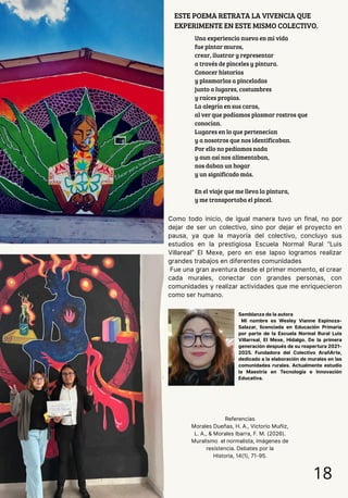 Una experiencia nueva en mi vida
fue pintar muros,
crear, ilustrar y representar
a través de pinceles y pintura.
Conocer historias
y plasmarlas a pinceladas
junto a lugares, costumbres
y raíces propias.
La alegría en sus caras,
al ver que podíamos plasmar rostros que
conocían.
Lugares en lo que pertenecían
y a nosotros que nos identificaban.
Por ello no pedíamos nada
y aun así nos alimentaban,
nos daban un hogar
y un significado más.
En el viaje que me lleva la pintura,
y me transportaba el pincel.
ESTE POEMA RETRATA LA VIVENCIA QUE
EXPERIMENTE EN ESTE MISMO COLECTIVO.
18
Como todo inicio, de igual manera tuvo un final, no por
dejar de ser un colectivo, sino por dejar el proyecto en
pausa, ya que la mayoría del colectivo, concluyo sus
estudios en la prestigiosa Escuela Normal Rural “Luis
Villareal” El Mexe, pero en ese lapso logramos realizar
grandes trabajos en diferentes comunidades
Fue una gran aventura desde el primer momento, el crear
cada murales, conectar con grandes personas, con
comunidades y realizar actividades que me enriquecieron
como ser humano.
Semblanza de la autora
Mi nombre es Wesley Vianne Espinoza-
Salazar, licenciada en Educación Primaria
por parte de la Escuela Normal Rural Luis
Villarreal, El Mexe, Hidalgo. De la primera
generación después de su reapertura 2021-
2025. Fundadora del Colectivo ArañArte,
dedicado a la elaboración de murales en las
comunidades rurales. Actualmente estudio
la Maestría en Tecnología e Innovación
Educativa.
Referencias
Morales Dueñas, H. A., Victorio Muñiz,
L. A., & Morales Ibarra, F. M. (2026).
Muralismo el normalista, imágenes de
resistencia. Debates por la
Historia, 14(1), 71-95.
 