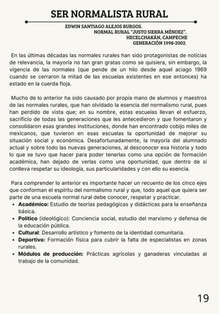 19
SER NORMALISTA RURAL
EDWIN SANTIAGO ALEJOS BURGOS.
NORMAL RURAL “JUSTO SIERRA MÉNDEZ”,
HECELCHAKÁN, CAMPECHE
GENERACIÓN 1998-2002.
En las últimas décadas las normales rurales han sido protagonistas de noticias
de relevancia, la mayoría no tan gran gratas como se quisiera, sin embargo, la
vigencia de las normales (que pende de un hilo desde aquel aciago 1969
cuando se cerraron la mitad de las escuelas existentes en ese entonces) ha
estado en la cuerda floja.
Mucho de lo anterior ha sido causado por propia mano de alumnos y maestros
de las normales rurales, que han olvidado la esencia del normalismo rural, pues
han perdido de vista que; en su nombre, estas escuelas llevan el esfuerzo,
sacrificio de todas las generaciones que les antecedieron y que fomentaron y
consolidaron esas grandes instituciones, donde han encontrado cobijo miles de
mexicanos, que tuvieron en esas escuelas la oportunidad de mejorar su
situación social y económica. Desafortunadamente, la mayoría del alumnado
actual y sobre todo las nuevas generaciones, al desconocer esa historia y todo
lo que se tuvo que hacer para poder tenerlas como una opción de formación
académica, han dejado de verlas como una oportunidad, que dentro de si
conlleva respetar su ideología, sus particularidades y con ello su esencia.
Para comprender lo anterior es importante hacer un recuento de los cinco ejes
que conforman el espíritu del normalismo rural y que, todo aquel que quiera ser
parte de una escuela normal rural debe conocer, respetar y practicar.
Académico: Estudio de teorías pedagógicas y didácticas para la enseñanza
básica.
Político (ideológico): Conciencia social, estudio del marxismo y defensa de
la educación pública.
Cultural: Desarrollo artístico y fomento de la identidad comunitaria.
Deportivo: Formación física para cubrir la falta de especialistas en zonas
rurales.
Módulos de producción: Prácticas agrícolas y ganaderas vinculadas al
trabajo de la comunidad.
 