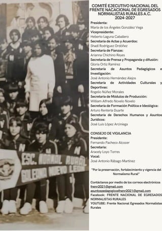 COMITÉ EJECUTIVO NACIONAL DEL
FRENTE NACACIONAL DE EGRESADOS
NORMALISTAS RURALES A.C.
2024-2027
Presidenta:
María de los Ángeles González Vega
Vicepresidente:
Heberto Laguna Caballero
Secretaria de Actas y Acuerdos:
Shadí Rodríguez Ordóñez
Secretaría de Fianzas:
Arianna Chichino Reyes
Secretaría de Prensa y Propaganda y difusión:
Gloria Ortiz Ramírez
Secretaría de Asuntos Pedagógicos e
Investigación:
José Antonio Hernández Alejos
Secretaría de Actividades Culturales y
Deportivas:
Rogelio Núñez Morales
Secretaría de Módulos de Producción:
William Alfredo Novelo Novelo
Secretaría de Formación Política e Ideológica:
Arturo Rentería Duarte
Secretaría de Derechos Humanos y Asuntos
Jurídicos:
José Luis López Arciniega
CONSEJO DE VIGILANCIA
Presidente:
Fernando Pacheco Alcocer
Secretaria:
Aracely Loyo Torres
Vocal:
José Antonio Rábago Martínez
“Por la preservación, fortalecimiento y vigencia del
Normalismo Rural”
Contáctanos por medio de los correos electrónicos
fnenr2021@gmail.com
asuntospedagogicosfnenr2021@gmail.com
Facebook: FRENTE NACIONAL DE EGRESADOS
NORMALISTAS RURALES
YOUTUBE: Frente Nacional Egresados Normalistas
Rurales
 