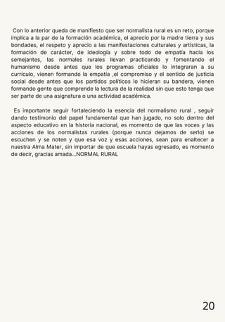 20
Con lo anterior queda de manifiesto que ser normalista rural es un reto, porque
implica a la par de la formación académica, el aprecio por la madre tierra y sus
bondades, el respeto y aprecio a las manifestaciones culturales y artísticas, la
formación de carácter, de ideología y sobre todo de empatía hacia los
semejantes, las normales rurales llevan practicando y fomentando el
humanismo desde antes que los programas oficiales lo integraran a su
currículo, vienen formando la empatía ,el compromiso y el sentido de justicia
social desde antes que los partidos políticos lo hicieran su bandera, vienen
formando gente que comprende la lectura de la realidad sin que esto tenga que
ser parte de una asignatura o una actividad académica.
Es importante seguir fortaleciendo la esencia del normalismo rural , seguir
dando testimonio del papel fundamental que han jugado, no solo dentro del
aspecto educativo en la historia nacional, es momento de que las voces y las
acciones de los normalistas rurales (porque nunca dejamos de serlo) se
escuchen y se noten y que esa voz y esas acciones, sean para enaltecer a
nuestra Alma Mater, sin importar de que escuela hayas egresado, es momento
de decir, gracias amada…NORMAL RURAL
 