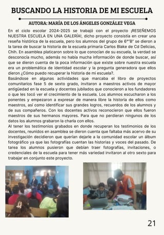 BUSCANDO LA HISTORIA DE MI ESCUELA
AUTORA: MARÍA DE LOS ÁNGELES GONZÁLEZ VEGA
En el ciclo escolar 2024-2025 se trabajó con el proyecto ¡RESEÑEMOS
NUESTRA ESCUELA EN UNA GALERÍA!, dicho proyecto consistía en crear una
reseña histórica de la escuela, pero los alumnos del grupo de 6°”B” se dieron a
la tarea de buscar la historia de la escuela primaria Carlos Blake de Cd Delicias,
Chih. En asamblea platicaron sobre lo que conocían de su escuela, la verdad se
desconocía mucho, además no había mucha información de donde buscar, así
que se dieron cuenta de la poca información que existe sobre nuestra escuela
era un problemática de identidad escolar y la pregunta generadora que ellos
dieron ¿Cómo puedo recuperar la historia de mi escuela?.
Basándose en algunas actividades que marcaba el libro de proyectos
comunitarios fase 5 de sexto grado, invitaron a maestros activos de mayor
antigüedad en la escuela y docentes jubilados que conocieron a los fundadores
o que les tocó ver el crecimiento de la escuela. Los alumnos escucharon a los
ponentes y empezaron a expresar de manera libre la historia de ellos como
maestros, así como identificar sus grandes logros, recuerdos de los alumnos y
de sus compañeros. Con los docentes activos reconocieron que ellos fueron
maestros de sus hermanos mayores. Para que no perdieran ningunos de los
datos los alumnos grabaron la charla con ellos.
Al tener los testimonios grabados en donde recuperan los testimonios de los
docentes, reunidos en asamblea se dieron cuenta que faltaba más acervo de su
investigación decidieron que querían dejarle a la comunidad escolar un álbum
fotográfico ya que las fotografías cuentan las historias y voces del pasado. De
tarea los alumnos pusieron que debían traer fotografías, invitaciones, o
credenciales de la escuela para tener más variedad invitaron al otro sexto para
trabajar en conjunto este proyecto.
21
 