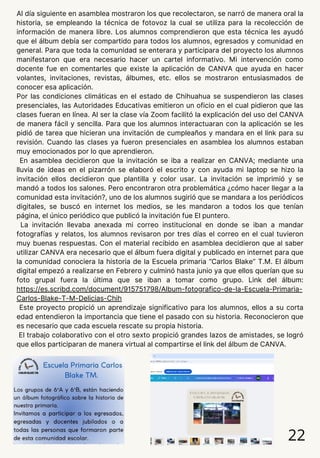 22
Al día siguiente en asamblea mostraron los que recolectaron, se narró de manera oral la
historia, se empleando la técnica de fotovoz la cual se utiliza para la recolección de
información de manera libre. Los alumnos comprendieron que esta técnica les ayudó
que el álbum debía ser compartido para todos los alumnos, egresados y comunidad en
general. Para que toda la comunidad se enterara y participara del proyecto los alumnos
manifestaron que era necesario hacer un cartel informativo. Mi intervención como
docente fue en comentarles que existe la aplicación de CANVA que ayuda en hacer
volantes, invitaciones, revistas, álbumes, etc. ellos se mostraron entusiasmados de
conocer esa aplicación.
Por las condiciones climáticas en el estado de Chihuahua se suspendieron las clases
presenciales, las Autoridades Educativas emitieron un oficio en el cual pidieron que las
clases fueran en línea. Al ser la clase vía Zoom facilitó la explicación del uso del CANVA
de manera fácil y sencilla. Para que los alumnos interactuaran con la aplicación se les
pidió de tarea que hicieran una invitación de cumpleaños y mandara en el link para su
revisión. Cuando las clases ya fueron presenciales en asamblea los alumnos estaban
muy emocionados por lo que aprendieron.
En asamblea decidieron que la invitación se iba a realizar en CANVA; mediante una
lluvia de ideas en el pizarrón se elaboró el escrito y con ayuda mi laptop se hizo la
invitación ellos decidieron que plantilla y color usar. La invitación se imprimió y se
mandó a todos los salones. Pero encontraron otra problemática ¿cómo hacer llegar a la
comunidad esta invitación?, uno de los alumnos sugirió que se mandara a los periódicos
digitales, se buscó en internet los medios, se les mandaron a todos los que tenían
página, el único periódico que publicó la invitación fue El puntero.
La invitación llevaba anexada mi correo institucional en donde se iban a mandar
fotografías y relatos, los alumnos revisaron por tres días el correo en el cual tuvieron
muy buenas respuestas. Con el material recibido en asamblea decidieron que al saber
utilizar CANVA era necesario que el álbum fuera digital y publicado en internet para que
la comunidad conociera la historia de la Escuela primaria “Carlos Blake” T.M. El álbum
digital empezó a realizarse en Febrero y culminó hasta junio ya que ellos querían que su
foto grupal fuera la última que se iban a tomar como grupo. Link del álbum:
https://es.scribd.com/document/915751798/Album-fotografico-de-la-Escuela-Primaria-
Carlos-Blake-T-M-Delicias-Chih
Este proyecto propició un aprendizaje significativo para los alumnos, ellos a su corta
edad entendieron la importancia que tiene el pasado con su historia. Reconocieron que
es necesario que cada escuela rescate su propia historia.
El trabajo colaborativo con el otro sexto propició grandes lazos de amistades, se logró
que ellos participaran de manera virtual al compartirse el link del álbum de CANVA.
 