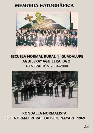 MEMORIA FOTOGRÁFICA
23
ESCUELA NORMAL RURAL “J. GUADALUPE
AGUILERA” AGUILERA, DGO.
GENERACIÓN 2004-2008
RONDALLA NORMALISTA
ESC. NORMAL RURAL XALISCO, NAYARIT 1969
 